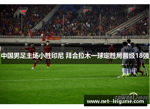 中国男足主场小胜印尼 拜合拉木一球定胜局晋级18强 中国男足主场小胜印尼 拜合拉木一球定胜局晋级18强